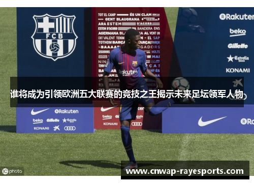 谁将成为引领欧洲五大联赛的竞技之王揭示未来足坛领军人物