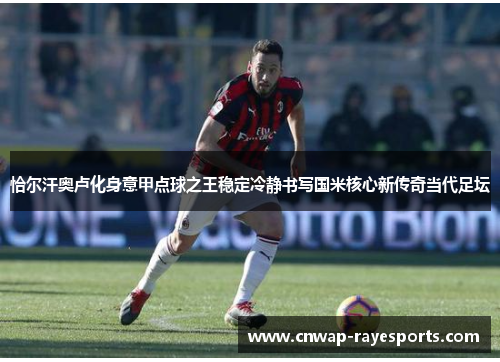 恰尔汗奥卢化身意甲点球之王稳定冷静书写国米核心新传奇当代足坛 恰尔汗奥卢化身意甲点球之王稳定冷静书写国米核心新传奇当代足坛