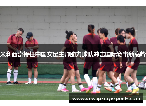 米利西奇接任中国女足主帅助力球队冲击国际赛事新高峰