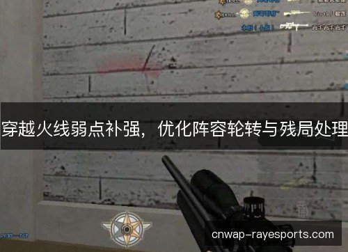穿越火线弱点补强，优化阵容轮转与残局处理